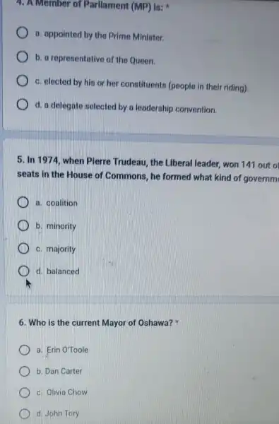 4. A Member of Parllament (MP) Is:
a. appointed by the Prime Minister.
b. a representative of the Queen.
c. elected by his or her constituents (people in their riding)
d. a delegate selected by a leadership convention.
5. In 1974, when Plerre Trudeau, the Liberal leader, won 141 out o
seats in the House of Commons, he formed what kind of governm
a. coalition
b. minority
c. majority
d. balanced
6. Who is the current Mayor of Oshawa?
a. Erin O'Toole
b. Dan Carter
c. Olivia Chow
d. John Tory