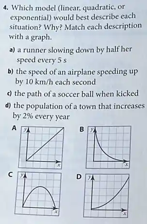 4. Which model (linear,quadratic, or
exponential) would best describe each
situation? Why? Match each description
with a graph.
a) a runner slowing down by half her
speed every 5 s
b) the speed of an airplane speeding up
by 10km/h each second
c) the path of a soccer ball when kicked
d) the population of a town that increases
by 2%  every year
A
B
C
D