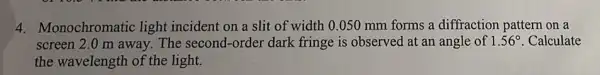 4. Monochromatic light incident on a slit of width 0.050 mm forms a diffraction pattern on a
screen 2.0 m away.The second-order dark fringe is observed at an angle of 1.56^circ  . Calculate
the wavelength of the light.