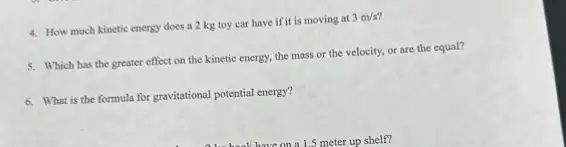 4. How much kinetic energy does a 2 kg toy car have if it is moving at
3m/s
5. Which has the greater effect on the kinetic energy, the mass or the velocity, or are the equal?
6. What is the formula for gravitational potential energy?