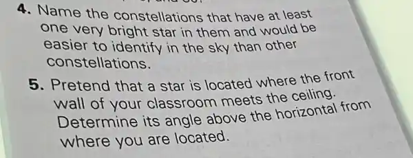 4. Name the constellations that have at least
one very bright star in them and would be
easier to identify in the sky than other
constellations.
5. Pretend that a star is located where the front
wall of your classroom meets the ceiling.
Determine its angle above the horizontal from
where you are located.