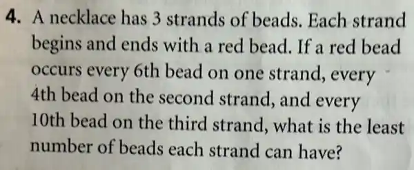 4. A necklace has 3 strands of beads.Each strand
begins and ends with a red bead. If a red bead
occurs every 6th bead on one strand , every
4th bead on the second strand,and every
10th bead on the third strand, what is the least
number of beads each strand can have?