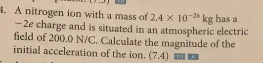 4. A nitrogen ion with a mass of
2.4times 10^-26 kg has a
-2e
charge and is situated I in an atmospheric electric
field of 200.0N/C.
Calculate the magnitude of the
initial acceleration of the ion. (7.4)Th A