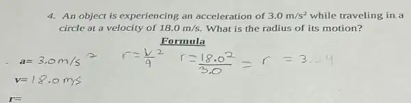 4. An object is experiencing an acceleration of 3.0m/s^2 while traveling in a
circle at a velocity of 18.0m/s What is the radius of its motion?
Formula