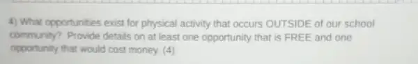 4) What opportunities exist for physical activity that occurs OUTSIDE of our school
community? Provide details on at least one opportunity that is FREE and one
opportunity that would cost money. (4)