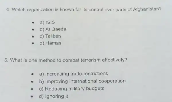 4. Which organization is known for its control over parts of Afghanistan?
a) ISIS
b) Al Qaeda
c) Taliban
d) Hamas
5. What is one method to combat terrorism effectively?
a) Increasing trade restrictions
b) Improving international cooperation
c) Reducing military budgets
d) Ignoring it