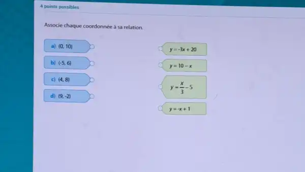 4 points possibles
Associe chaque coordonnée à sa relation.
a) (0,10)
b) (-5,6)
c) (4,8)
d) (9,-2)
y=-3x+20
y=10-x
y=(x)/(3)-5
y=-x+1