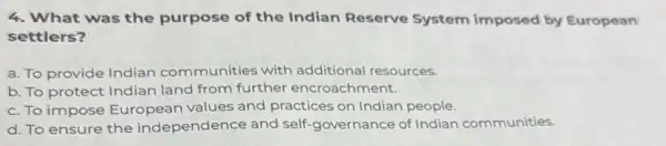 4. What was the purpose of the Indian Reserve System imposed by European
settlers?
a. To provide Indian communities with additional resources.
b. To protect Indian land from further encroachment.
c. To impose European values and practices on Indian people.
d. To ensure the independence and self -governance of Indian communities.