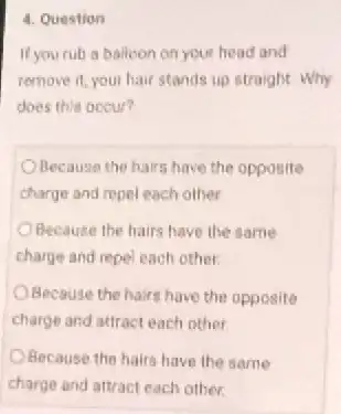 4. Question
If yourub a balloon on your head and
remove it, your hair stands up straight. Why
does this occur?
Because the hairs have the opposite
charge and repel each other
Because the hairs have the same
charge and repel each other
Because the hairs have the opposite
charge and attract each other
Because the hairs have the same
charge and attract each other.