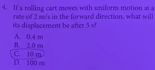 4. If a rolling cart moves with uniform motion at a
rate of 2m/s in the forward direction,what will
its displacement be after 5 s?
A. 0.4 m
B. 2.0 m
C. 10 m
D. 100 m