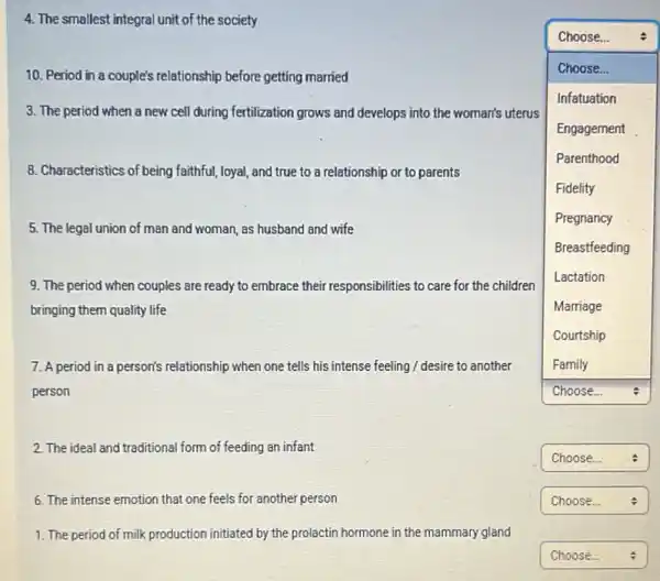 4. The smallest integral unit of the society
10. Period in a couple's relationship before getting married
3. The period when a new cell during fertilization grows and develops into the woman's uterus
8. Characteristics of being faithful, loyal, and true to a relationship or to parents
5. The legal union of man and woman, as husband and wife
9. The period when couples are ready to embrace their responsibilities to care for the children
bringing them quality life
7. A period in a person's relationship when one tells his intense feeling / desire to another
person
2. The ideal and traditional form of feeding an infant
6. The intense emotion that one feels for another person
1. The period of milk production initiated by the prolactin hormone in the mammary gland
Choose...
square 
square  :
square  Choose...
square  :