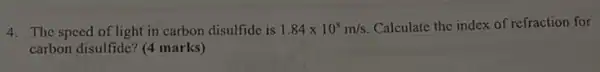 4. The speed of light in carbon disulfide is 1.84times 10^8m/s Calculate the index of refraction for
carbon disulfide? (4 marks)