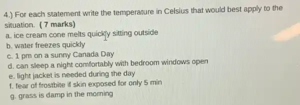 4.) For each statement write the temperature in Celsius that would best apply to the
situation. (7 marks)
a. ice cream cone melts quickly sitting outside
b. water freezes quickly
c. 1 pm on a sunny Canada Day
d. can sleep a night comfortably with bedroom windows open
e. light jacket is needed during the day
f. fear of frostbite if skin exposed for only 5 min
g. grass is damp in the morning