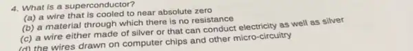 4. What is a superconductor?
(a) a wire that is cooled to near absolute zero
(b) a material through which there is no resistance
(c) a wire either made of silver or that can conduct electricity as well as silver
(d) the wires drawn on computer chips and other micro-circuitry