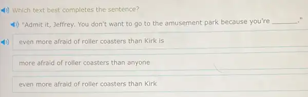 4) Which text best completes the sentence?
1) "Admit it, Jeffrey. You don't want to go to the amusement park because you're __
even more afraid of roller coasters than Kirk is
more afraid of roller coasters than anyone
even more afraid of roller coasters than Kirk