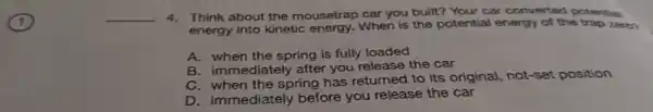 __ 4. Think about the mousetrap car you built? Your car converted potential
energy into kinetic energy. When is the potential energy of the trap zero?
A. when the spring is fully loaded
B. immediately after you release the car
C. when the spring has returned to its original, not-set position
D. immediately before you release the car