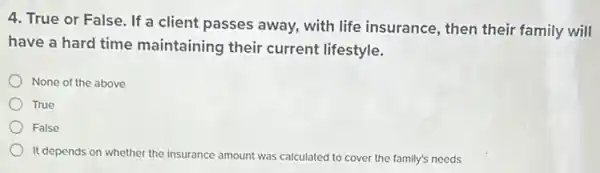 4. True or False If a client passes away, with life insurance , then their family will
have a hard time maintaining their current lifestyle.
None of the above
True
False
It depends on whether the insurance amount was calculated to cover the family's needs