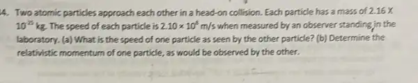 4. Two atomic particles approach each other in a head-on collision. Each particle has a mass of 2.16X
10^-25 kg. The speed of each particle is 2.10times 10^8m/s when measured by an observer standing in the
laboratory. (a) What is the speed of one particle as seen by the other particle? (b)Determine the
relativistic momentum of one particle, as would be observed by the other.