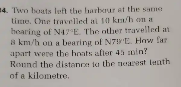 4. Two boats left the harbour at the same
time.One travelled at 10km/h on a
bearing of N47^circ E . The other travelled at
8km/h on a bearing of N79^circ E .How far
apart were the boats after 45 min?
Round the distance to the nearest tenth
of a kilometre.