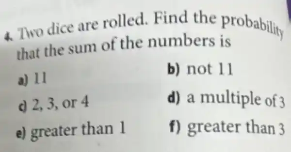 4. Two dice are rolled. Find the probability
that the sum of the numbers is
a) 11
b) not 11
d 2,3, or 4
d) a multiple of 3
e) greater than l
f) greater than 3