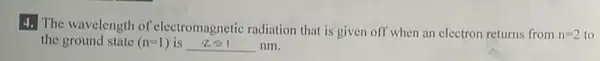 4. The wavelength of electromagnetic radiation that is given off when an electron returns from
n=2 to
the ground state (n=1) is __ nm.