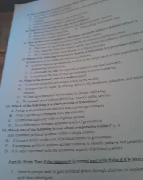 4. White
which
assistant and uncline influence sometical celture? A.
success
of convice
A. The scientist she lovely
Jack
come
conversational soles
some on color he rales
Which so following A. a winner wisdom in a governance system?
B. hilow unimons ao care to she unikure needs of their convilations w
units and loow adonomy
a. It memories
IS What is the neimars sim of welfare
A. 10 previous gathami achamings schools to on wealthy
B. To supreat excuity to offering like healthout education and social
C. To limit answernments Drivolvement in clothes wellbeing
D To increase without experie me is school with sorries
Which of the finlinwin gisa charge carristi of Body allows
A. Power is shared ween thational and rest ping severnments
Onit regional surver chmens have the authority
entralize with the restions rewers
D. No invitation in between n different levels of x recoment
Is Whi ch nine of the finlinwing is true shout comparative politics?A. It
am examines political suster rs within a single country
B. It focuses soleh am the mleof political parties in government.
In computes pulitic al systems across countries s to identify patterns and generali
D. Ih is amh concerned with the economic aspects of political systems
Part II:Write True if the statement is correct and write False if it is incort
1. Interest groups seek to gain cultical nower thrown helections to implem
with their ideologies.