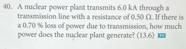 40. A nuclear power plant transmits 6.0 kA through a
transmission line with a resistance of 0.50Omega  . If there is
a 0.70%  loss of power due to transmission how much
power does the nuclear plant generate? (13.6) I'm