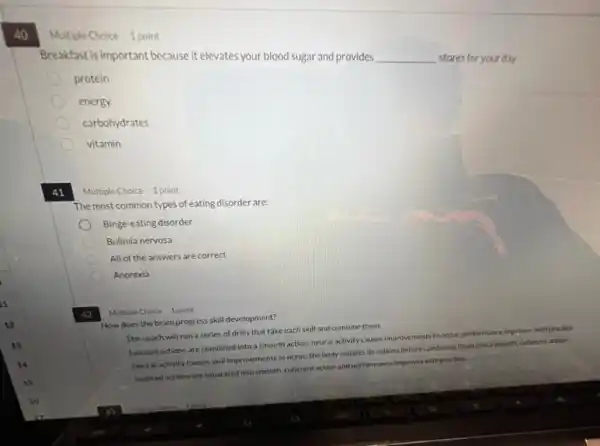 40.
Multiple Choice 1 point
Breakfast is important because it elevates your blood sugar and provides
__
stores for your day
protein
energy
carbohydrates
vitamin
41
point
The most common types of eating disorder are:
Binge-eating disorder
Bulimia nervosa
All of the answers are correct
Anorexia
42
Multiple Choice 1 point
How does the brain progress skill development?
The coach will run a series of drills that take each skill and combine them.
Isolated actions are combined into a smooth action.neural activity causes improvements to occur,performance improves with practice
Neural activity causes skill Improvements to occur; the body isolates its actions before combining them into a smooth, coherent action
Isolated actions are separated into smooth, coherent action and performance improves with practice.