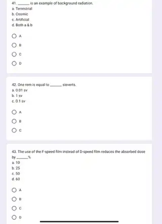 41 __ is an example of background radiation.
a. Terrestrial
b. Cosmic
c. Artificial
d. Both a b
A
B
c
D
42. One rem is equal to __ sieverts.
a. 0.01 sv
b. 15V
c. 0.1 sv
A
B
C
43. The use of the F-speed film instead of D-speed film reduces the absorbed dose
by __
a. 10
b. 25
c. 50
d. 60
A
B