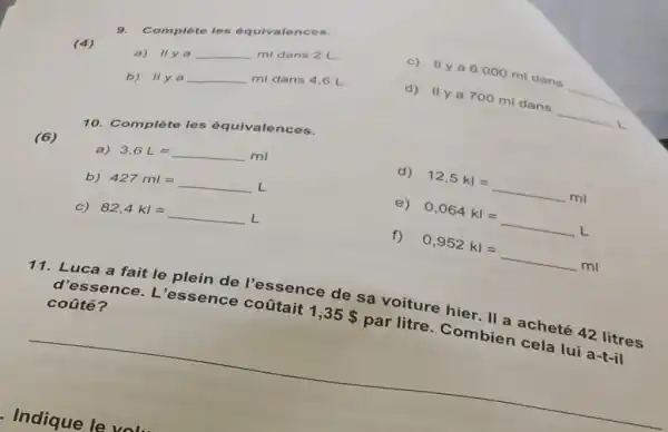 (4)
10. Complète les équivalences.
(6)
a)
3,6 L=underline ( )ml
d) 12,5 kl=underline ( )ml
b)
427 ml =underline ( )L
e) 0,064 kl =underline ( )L
c)
82,4 kl =underline ( )L
f) 0,952 kl =underline ( )ml
11. Luca a fait le plein de l'essence de sa voiture hier. II a acheté 42 litres
d'ess ence. L 'essen ce coütait 1,35  par litre . Combien cela lui a-t-il
coüté?
9. Complèto los óquivale
c) Ilya 6000 ml dans
__
is
ml dans 2 L.
a)
Vert yaunderline ( )ml
mi dans 4,6 L.
b)
Vert y aunderline ( )ml
d) IIy a 700 ml dans __ L