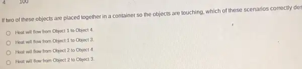 4100
If two of these objects are placed together in a container so the objects are touching, which of these scenarios correctly des
Heat will flow from Object 1 to Object 4
Heat will flow from Object 1 to Object 3
Heat will flow from Object 2 to Object 4
Heat will flow from Object 2 to Object 3