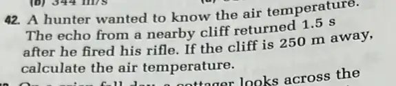 42. A hunter wanted to know the air temperature.
The echo from a nearby cliff returned 1.5 s
after he fired his rifle. If the cliff is 250 m away,
calculate the air temperature.