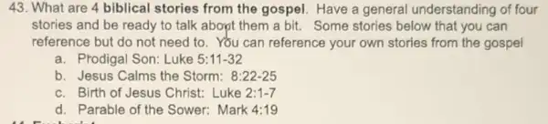 43. What are 4 biblical stories from the gospel. Have a general understanding of four
stories and be ready to talk about them a bit. Some stories below that you can
reference but do not need to. You can reference your own stories from the gospel
a. Prodigal Son: Luke 5:11-32
b. Jesus Calms the Storm: 8:22-25
c. Birth of Jesus Christ.Luke 2:1-7
d. Parable of the Sower: Mark A:19