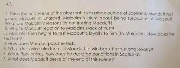 4.3
1. This is the only scene of the play that takes plac e ou tside of Scotland Macduff has
joined ma Icolm in E ngland.Mal colm is blunt about being suspic cious of Mac duff.
What are ma co Im's reason for not trusti ng Mao duff2
2.What is N acduffre actior to Ma Icolm 's lack of trust?
3. Malc olm then begins to test Macdu If's loyalty to hir n lto Ma colm ). How does he
test h ima
4. How does Macdu ff pass the test?
at does Malcol m the en tel I Macduff to win back his trust and loyalty?
6. When Ross arrives,how do es he desc ribe col nditions in Scot land?
7.what does Macduff de sire at the end of this scene?