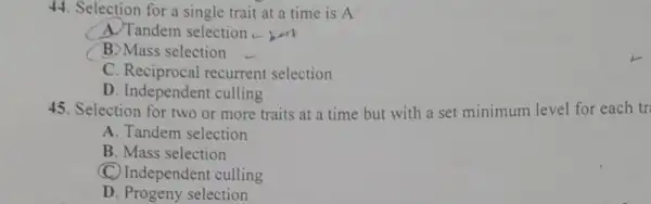 44. Selection for a single trait at a time is A
A. Tandem selection .
B) Mass selection
C . Reciprocal recurrent selection
D. Independen culling
45. Selection for two or more traits at a time but with a set minimum level for each tr
A. Tandem selection
B. Mass selection
(C) Independent culling
D. Progeny selection