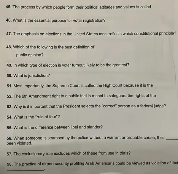 45. The process by which people form their political attitudes and values is called
46. What is the essential purpose for voter registration?
47. The emphasis on elections in the United States most reflects which constitutional principle?
48. Which of the following is the best definition of
public opinion?
49. In which type of election is voter turnout likely to be the greatest?
50. What is jurisdiction?
51. Most importantly, the Supreme Court is called the High Court because it is the
52. The 6th Amendment right to a public trial is meant to safeguard the rights of the
53. Why is it important that the President selects the "correct" person as a federal judge?
54. What is the "rule of four"?
55. What is the difference between libel and slander?
56. When someone is searched by the police without a warrant or probable cause, their __
been violated.
57. The exclusionary rule excludes which of these from use in trials?
58. The practice of airport security profiling Arab Americans could be viewed as violation of thei
__