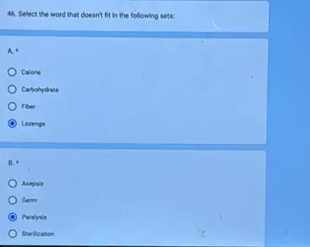 46. Select the word that doesn't fit in the following sets:
A. a
Calorie
Carbohydrate
Fiber
C Lozenge
B.
Asepsis
Germ
C Paralysis
Sterilization