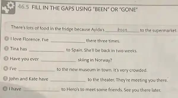 46.5 FILL IN THE GAPS USING "BEEN"OR "GONE"
There's lots of food in the fridge because Ayida's __ to the supermarket.
I love Florence. I've __ there three times.
Tina has __ to Spain. She'll be back in two weeks.
Have you ever __ skiing in Norway?
I've __ to the new museum in town. It's very crowded.
(3) John and Kate have __ to the theater. They're meeting you there.
(4) I have __ to Hero's to meet some friends. See you there later.