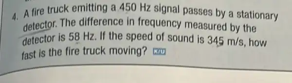 4.A fire truck emitting a 450 Hz signal passes by a stationary
detector. The difference in frequency measured by the
detector is 58 Hz. If the speed of sound is 345m/s how
fast is the fire truck moving?