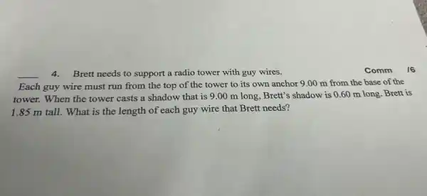 __
4.Brett needs to support a radio tower with guy wires.
Each guy wire must run from the top of the tower to its own anchor 9 .00 m from the base of the
tower. When the tower casts a shadow that is 9.00 m long, Brett's shadow is 0.60 m long. Brett is
1.85 m tall.What is the length of each guy wire that Brett needs?
Comm
16