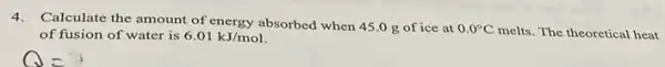 4.Calculate the amount of energy absorbed when 45.0 g of ice at
0.0^circ C melts. The theoretical heat of fusion of water is 6.01kJ/mol