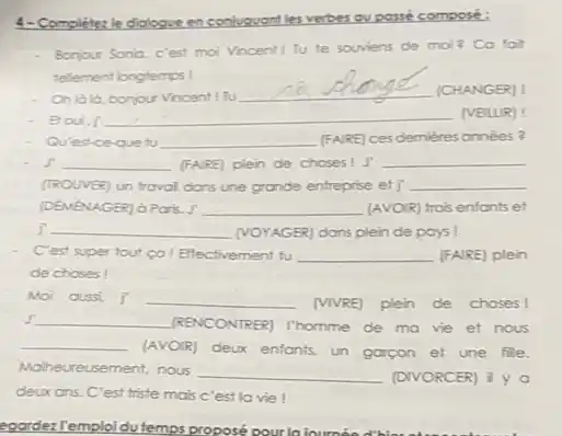 4-Completez le diologve enconiugvont les verbes ou possé composé:
Bonjour Sonia, c'est moi Vincent I Tu te souviens de moi?Co foit
telement longtemps!
Oh lala, bonjour Vincent ! Tu
__ (CHANGER) !
Broui.j __ (VEILUR) !
Qu'est-ce-que tu __ [FAIRE] ces demières onnées?
. J' __ (FARE) plen de choses I J __
(TROUVER) un traval dans une grande entreprise et] __
(DEMéNAGER) d Paris. J' __ (AVOIR) trois enfonts et
__	plein de pays!
C'est super tout co I Effectivement tu __ (FAIRE) plein
de choses!
Moi cussi j __ (vivRE) plen de choses!
J'underline ( ) (RENCONTRER)I'homme de mavie et nous
__
(AVOIR) deux enfonts, un garcon et une file.
Molheureusement, nous __ (DIVORCER)
deux ans. C'est triste mais c'est la vie I
egardezTemploidu temps proposé pour la lournead