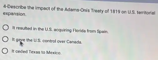 4-Describe the impact of the Adams-Onis Treaty of 1819 on U.S. territorial
expansion.
It resulted in the U.S. acquiring Florida from Spain.
It gave the U.S control over Canada.
It ceded Texas to Mexico.