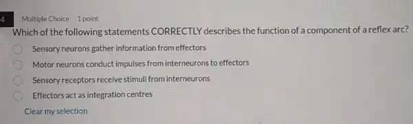 4
Multiple Choice 1 point
Which of the following statements CORRECTLY describes the function of a component of a reflex arc?
Sensory neurons gather information from effectors
Motor neurons conduct impulses from interneurons to effectors
Sensory receptors receive stimuli from interneurons
Effectors act as integration centres
Clear my selection