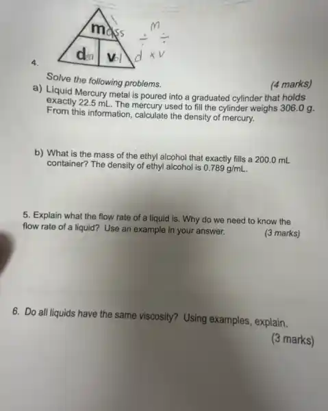 4.
Solve the following problems.
a) Liquid Mercury meta is poured into a graduated cylinder that holds
exactly 22.5 mL The mercury used to fill the cylinder weighs 306.0 g.
From this information, calculate the density of mercury.
(4 marks)
b) What is the mass of the ethyl alcohol that exactly fills a
200.0mL
container? The density of ethyl alcohol is
0.789g/mL
5. Explain what the flow rate of a liquid is. Why do we need to know the
flow rate of a liquid?Use an example in your answer.
(3 marks)
6. Do all liquids have the same viscosity?Using examples, explain.
(3 marks)