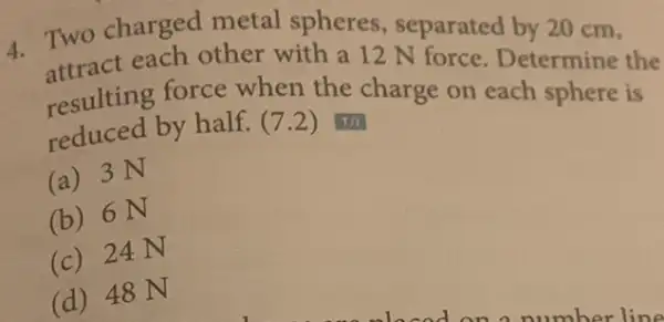 4.
Two charged metal spheres Separated by 20 cm.
attract each other with a 12 N
resulting force when the charge on each sphere is reduced by half.(7.2)
(a) 3 N
(b) 6N
(c) 24 N
(d) 48 N