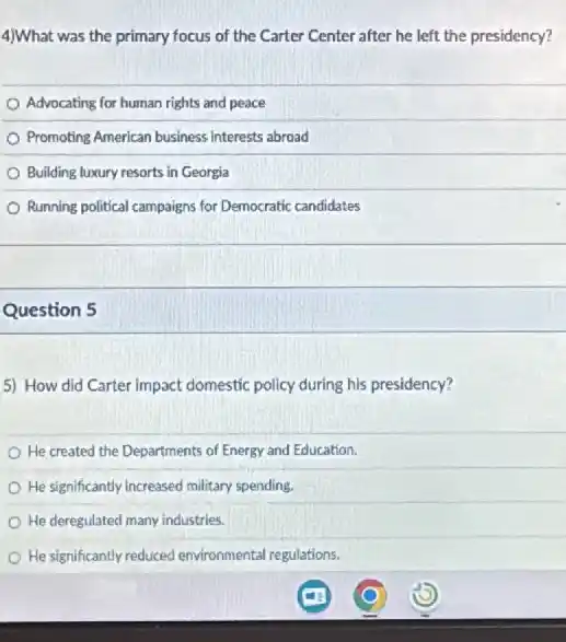 4)What was the primary focus of the Carter Center after he left the presidency?
Advocating for human rights and peace
Promoting American business interests abroad
Building luxury resorts in Georgia
Running political campaigns for Democratic candidates
Question 5
5) How did Carter impact domestic policy during his presidency?
He created the Departments of Energy and Education.
He significantly increased military spending.
He deregulated many industries.
He significantly reduced environmental regulations.