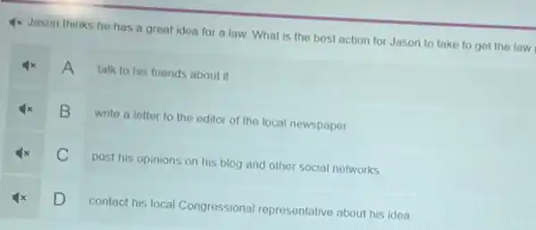 4x Jason thinks he has a great idea for a law. What is the best action for Jason to take to get the law
A talk to his friends about it
B
write a letter to the editor of the local newspaper
C
post his opinions on his blog and other social networks
D
contact his local Congressional representative about his idea