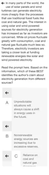 4x In many parts of the world, the
use of solar panels and wind
turbines can generate electricity
more cheaply than the processes
that use traditional fossil fuels like
coal and natural gas . The interest in
using solar and wind powered
sources for electricity generation
has increased as far as investors are
concerned. While oil prices fluctuate
greatly with consumption, coal and
natural gas fluctuate much less so.
Therefore, electricity investors are
taking a closer look at funding
renewable energies like solar and
wind powered electricity.
Read the prompt here . Based on the
information, which of these BEST
identifies the author's claim about
electricity generation from different
sources?
A
Unpredictable
situations will
always cause a shift
in energy uses in
the future.
B
Nonrenewable
energy sources are
increasing due to
excessive reserves.
C
Reliance on