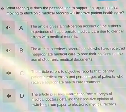 4x What technique does the passage use to support its argument that
moving to electronic medical records will improve patient health care?
x A
The article gives a first-person account of the author's
experience of inappropriate medical care due to clerical
errors with medical records.
x B
The article interviews several people who have received
inappropriate medical care to note their opinions on the
use of electronic medical documents.
C
The article refers to objective reports that identify
patient medical errors and percentages of patients who
receive appropriate health care treatment.
4x D
The article presents information from surveys of
medical doctors detailing their positive opinion of
switching from paper to electronic medical records.